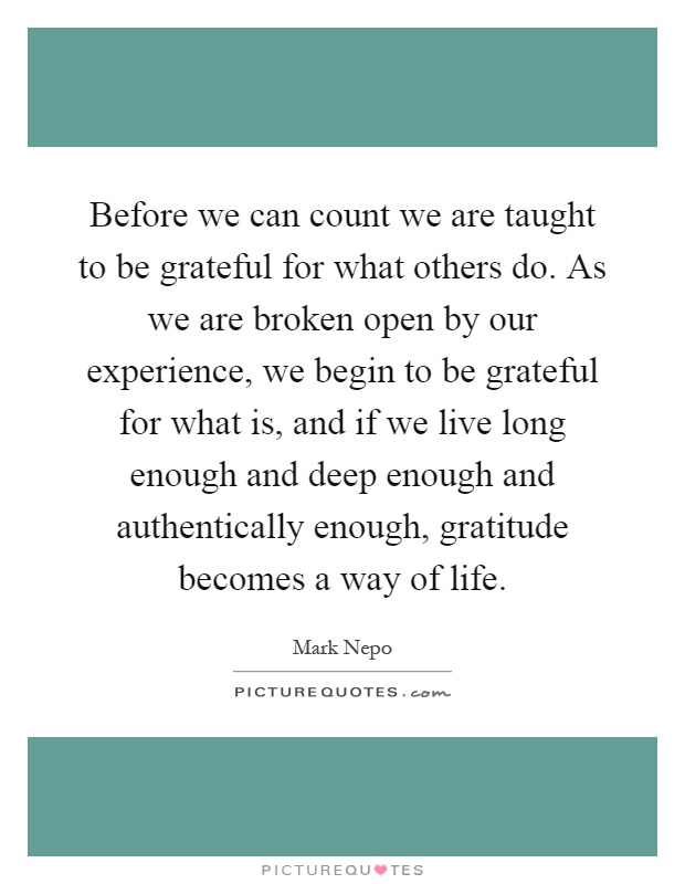Before we can count we are taught to be grateful for what others do. As we are broken open by our experience, we begin to be grateful for what is, and if we live long enough and deep enough and authentically enough, gratitude becomes a way of life Picture Quote #1