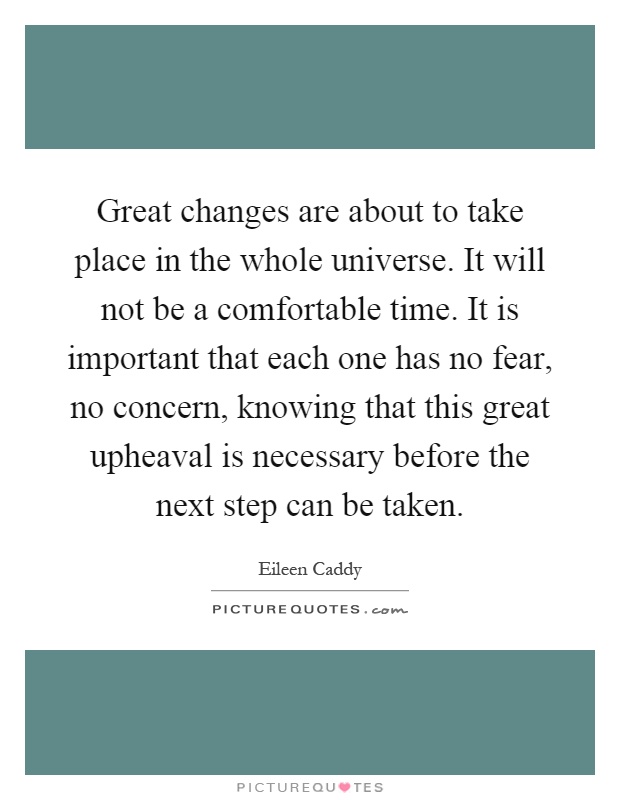 Great changes are about to take place in the whole universe. It will not be a comfortable time. It is important that each one has no fear, no concern, knowing that this great upheaval is necessary before the next step can be taken Picture Quote #1