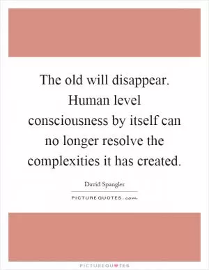 The old will disappear. Human level consciousness by itself can no longer resolve the complexities it has created Picture Quote #1