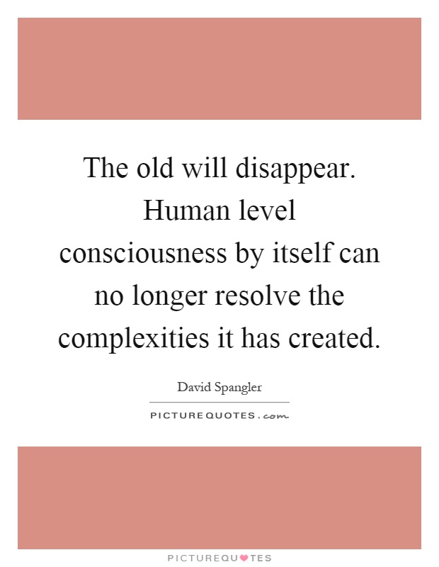 The old will disappear. Human level consciousness by itself can no longer resolve the complexities it has created Picture Quote #1