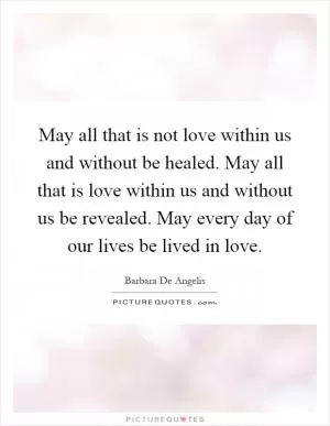 May all that is not love within us and without be healed. May all that is love within us and without us be revealed. May every day of our lives be lived in love Picture Quote #1