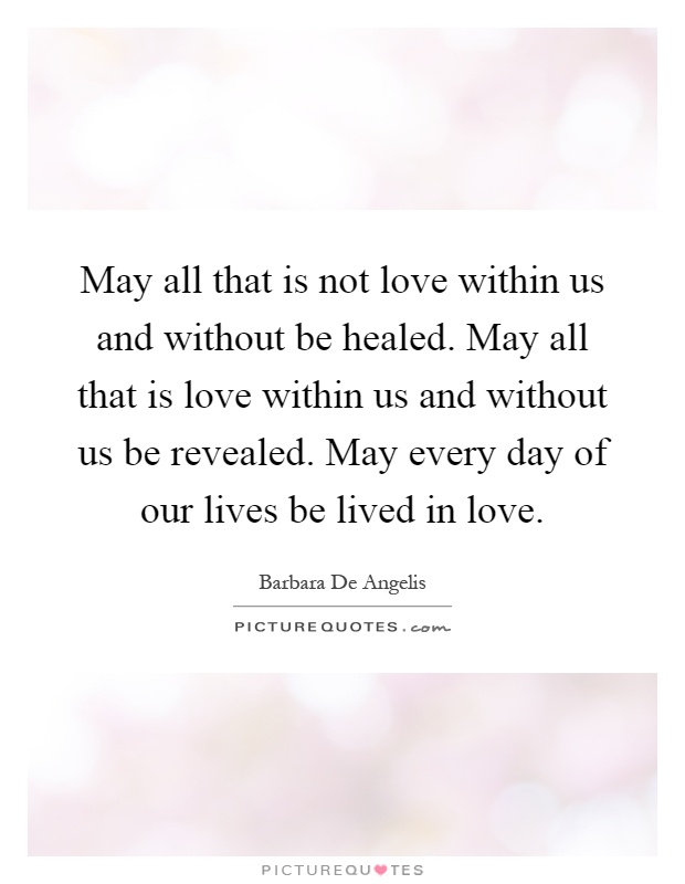 May all that is not love within us and without be healed. May all that is love within us and without us be revealed. May every day of our lives be lived in love Picture Quote #1