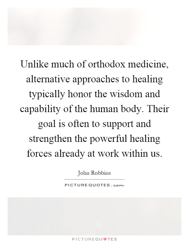 Unlike much of orthodox medicine, alternative approaches to healing typically honor the wisdom and capability of the human body. Their goal is often to support and strengthen the powerful healing forces already at work within us Picture Quote #1