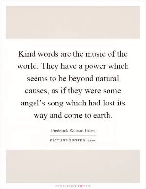 Kind words are the music of the world. They have a power which seems to be beyond natural causes, as if they were some angel’s song which had lost its way and come to earth Picture Quote #1