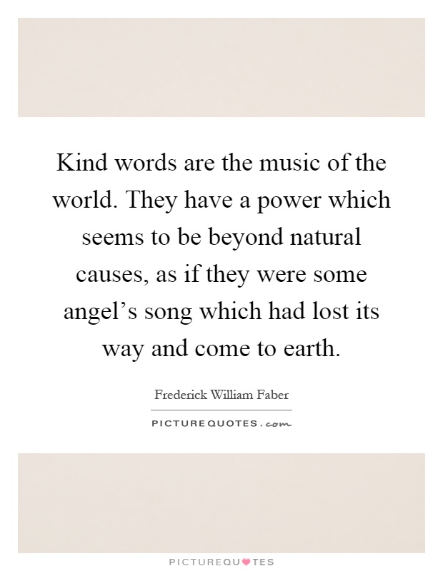 Kind words are the music of the world. They have a power which seems to be beyond natural causes, as if they were some angel's song which had lost its way and come to earth Picture Quote #1
