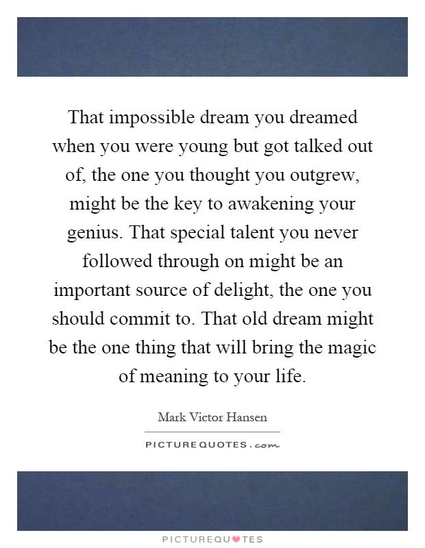 That impossible dream you dreamed when you were young but got talked out of, the one you thought you outgrew, might be the key to awakening your genius. That special talent you never followed through on might be an important source of delight, the one you should commit to. That old dream might be the one thing that will bring the magic of meaning to your life Picture Quote #1