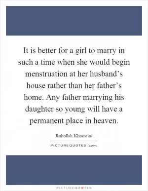It is better for a girl to marry in such a time when she would begin menstruation at her husband’s house rather than her father’s home. Any father marrying his daughter so young will have a permanent place in heaven Picture Quote #1