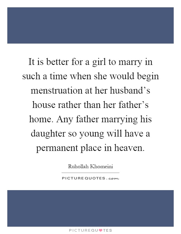 It is better for a girl to marry in such a time when she would begin menstruation at her husband's house rather than her father's home. Any father marrying his daughter so young will have a permanent place in heaven Picture Quote #1