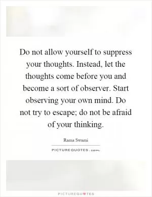Do not allow yourself to suppress your thoughts. Instead, let the thoughts come before you and become a sort of observer. Start observing your own mind. Do not try to escape; do not be afraid of your thinking Picture Quote #1