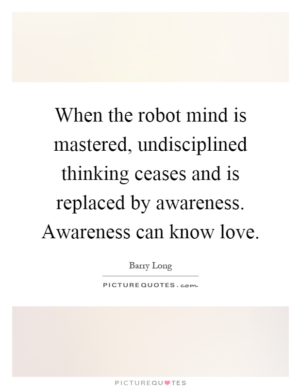 When the robot mind is mastered, undisciplined thinking ceases and is replaced by awareness. Awareness can know love Picture Quote #1