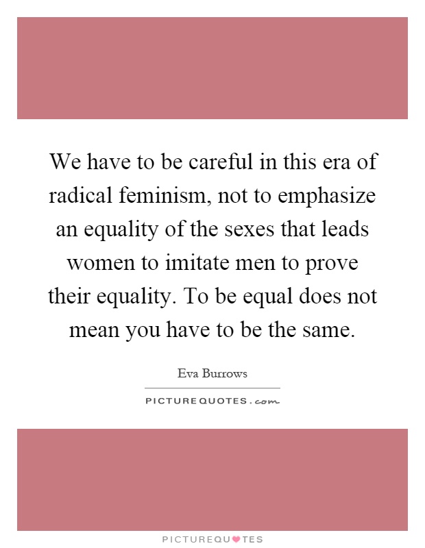 We have to be careful in this era of radical feminism, not to emphasize an equality of the sexes that leads women to imitate men to prove their equality. To be equal does not mean you have to be the same Picture Quote #1