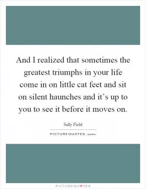 And I realized that sometimes the greatest triumphs in your life come in on little cat feet and sit on silent haunches and it’s up to you to see it before it moves on Picture Quote #1