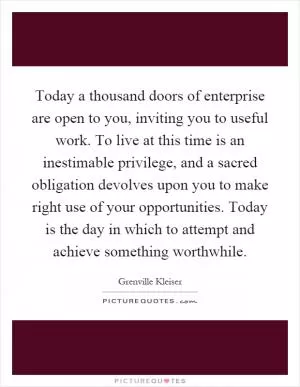 Today a thousand doors of enterprise are open to you, inviting you to useful work. To live at this time is an inestimable privilege, and a sacred obligation devolves upon you to make right use of your opportunities. Today is the day in which to attempt and achieve something worthwhile Picture Quote #1