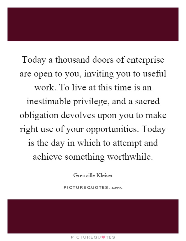 Today a thousand doors of enterprise are open to you, inviting you to useful work. To live at this time is an inestimable privilege, and a sacred obligation devolves upon you to make right use of your opportunities. Today is the day in which to attempt and achieve something worthwhile Picture Quote #1