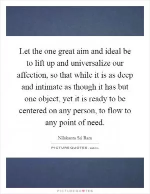 Let the one great aim and ideal be to lift up and universalize our affection, so that while it is as deep and intimate as though it has but one object, yet it is ready to be centered on any person, to flow to any point of need Picture Quote #1