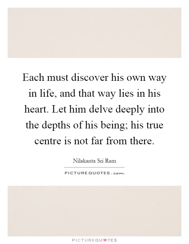 Each must discover his own way in life, and that way lies in his heart. Let him delve deeply into the depths of his being; his true centre is not far from there Picture Quote #1