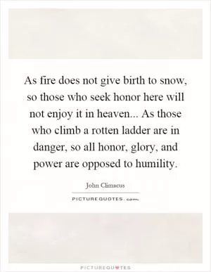 As fire does not give birth to snow, so those who seek honor here will not enjoy it in heaven... As those who climb a rotten ladder are in danger, so all honor, glory, and power are opposed to humility Picture Quote #1