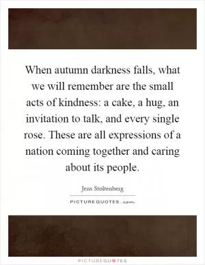 When autumn darkness falls, what we will remember are the small acts of kindness: a cake, a hug, an invitation to talk, and every single rose. These are all expressions of a nation coming together and caring about its people Picture Quote #1