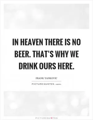 In heaven there is no beer. That’s why we drink ours here Picture Quote #1