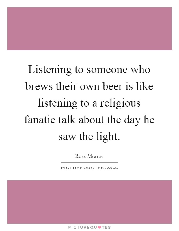 Listening to someone who brews their own beer is like listening to a religious fanatic talk about the day he saw the light Picture Quote #1