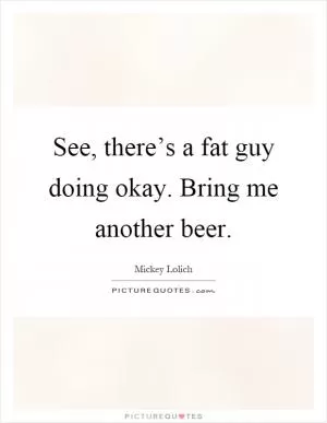 See, there’s a fat guy doing okay. Bring me another beer Picture Quote #1