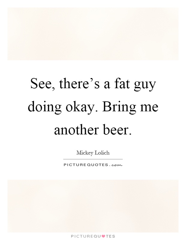 See, there's a fat guy doing okay. Bring me another beer Picture Quote #1