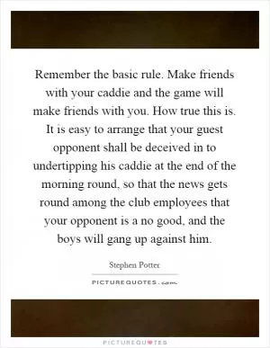 Remember the basic rule. Make friends with your caddie and the game will make friends with you. How true this is. It is easy to arrange that your guest opponent shall be deceived in to undertipping his caddie at the end of the morning round, so that the news gets round among the club employees that your opponent is a no good, and the boys will gang up against him Picture Quote #1