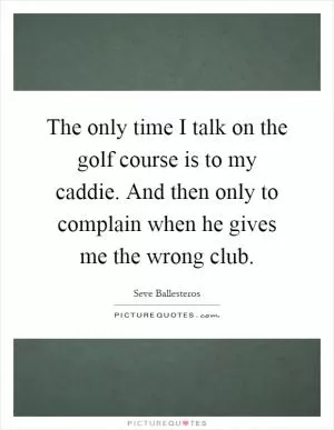 The only time I talk on the golf course is to my caddie. And then only to complain when he gives me the wrong club Picture Quote #1