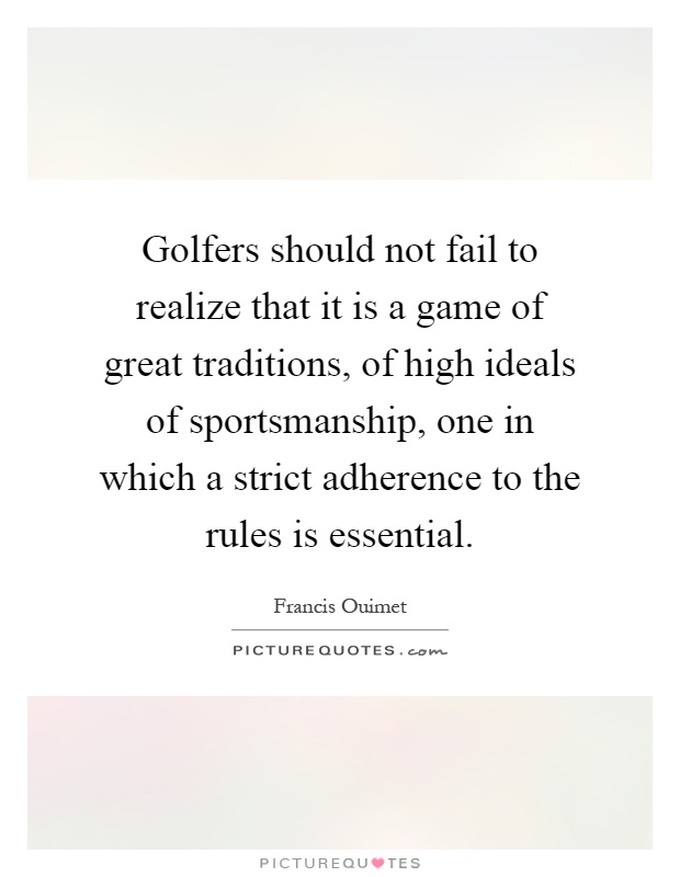 Golfers should not fail to realize that it is a game of great traditions, of high ideals of sportsmanship, one in which a strict adherence to the rules is essential Picture Quote #1