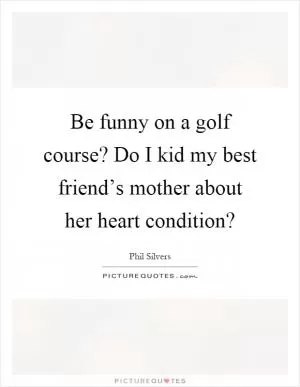 Be funny on a golf course? Do I kid my best friend’s mother about her heart condition? Picture Quote #1