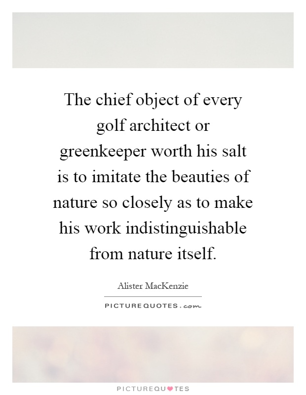 The chief object of every golf architect or greenkeeper worth his salt is to imitate the beauties of nature so closely as to make his work indistinguishable from nature itself Picture Quote #1