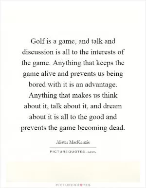 Golf is a game, and talk and discussion is all to the interests of the game. Anything that keeps the game alive and prevents us being bored with it is an advantage. Anything that makes us think about it, talk about it, and dream about it is all to the good and prevents the game becoming dead Picture Quote #1
