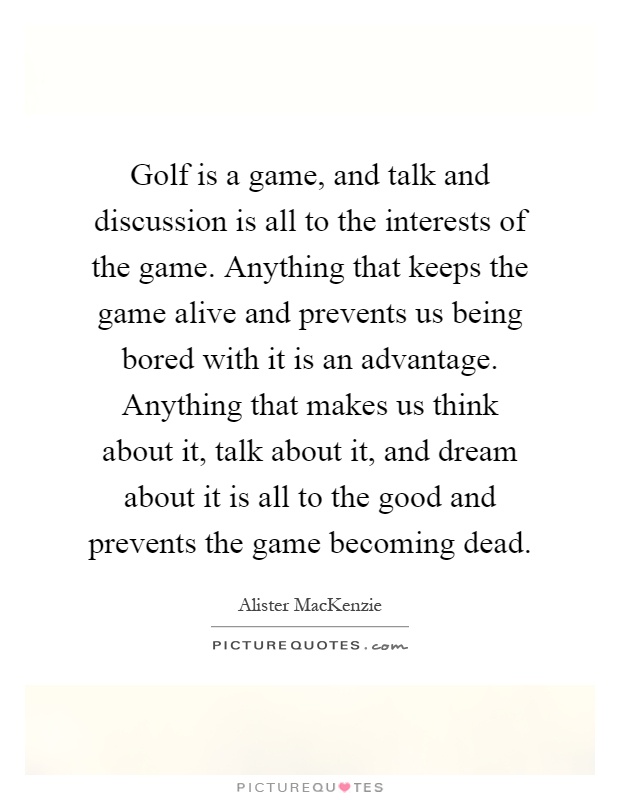 Golf is a game, and talk and discussion is all to the interests of the game. Anything that keeps the game alive and prevents us being bored with it is an advantage. Anything that makes us think about it, talk about it, and dream about it is all to the good and prevents the game becoming dead Picture Quote #1