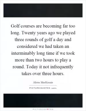 Golf courses are becoming far too long. Twenty years ago we played three rounds of golf a day and considered we had taken an interminably long time if we took more than two hours to play a round. Today it not infrequently takes over three hours Picture Quote #1