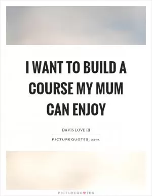 I want to build a course my mum can enjoy Picture Quote #1