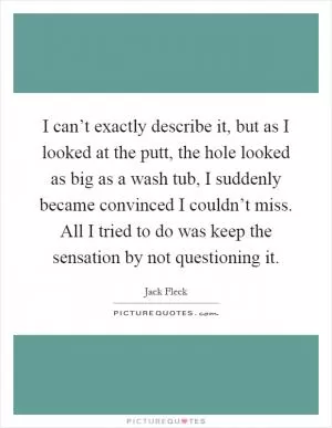 I can’t exactly describe it, but as I looked at the putt, the hole looked as big as a wash tub, I suddenly became convinced I couldn’t miss. All I tried to do was keep the sensation by not questioning it Picture Quote #1