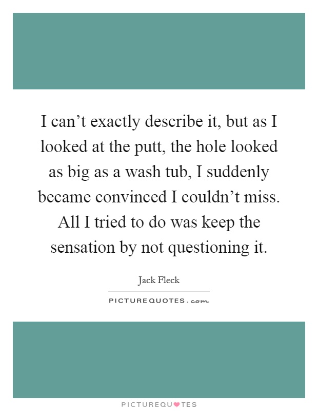 I can't exactly describe it, but as I looked at the putt, the hole looked as big as a wash tub, I suddenly became convinced I couldn't miss. All I tried to do was keep the sensation by not questioning it Picture Quote #1