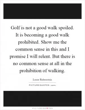Golf is not a good walk spoiled. It is becoming a good walk prohibited. Show me the common sense in this and I promise I will relent. But there is no common sense at all in the prohibition of walking Picture Quote #1