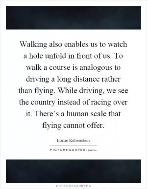 Walking also enables us to watch a hole unfold in front of us. To walk a course is analogous to driving a long distance rather than flying. While driving, we see the country instead of racing over it. There’s a human scale that flying cannot offer Picture Quote #1
