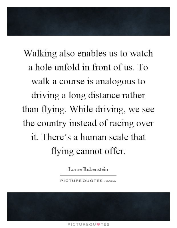 Walking also enables us to watch a hole unfold in front of us. To walk a course is analogous to driving a long distance rather than flying. While driving, we see the country instead of racing over it. There's a human scale that flying cannot offer Picture Quote #1