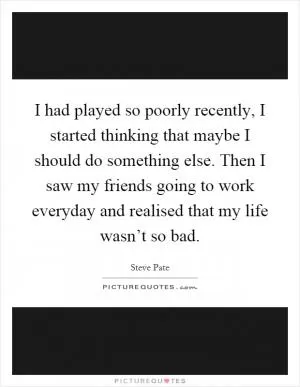 I had played so poorly recently, I started thinking that maybe I should do something else. Then I saw my friends going to work everyday and realised that my life wasn’t so bad Picture Quote #1