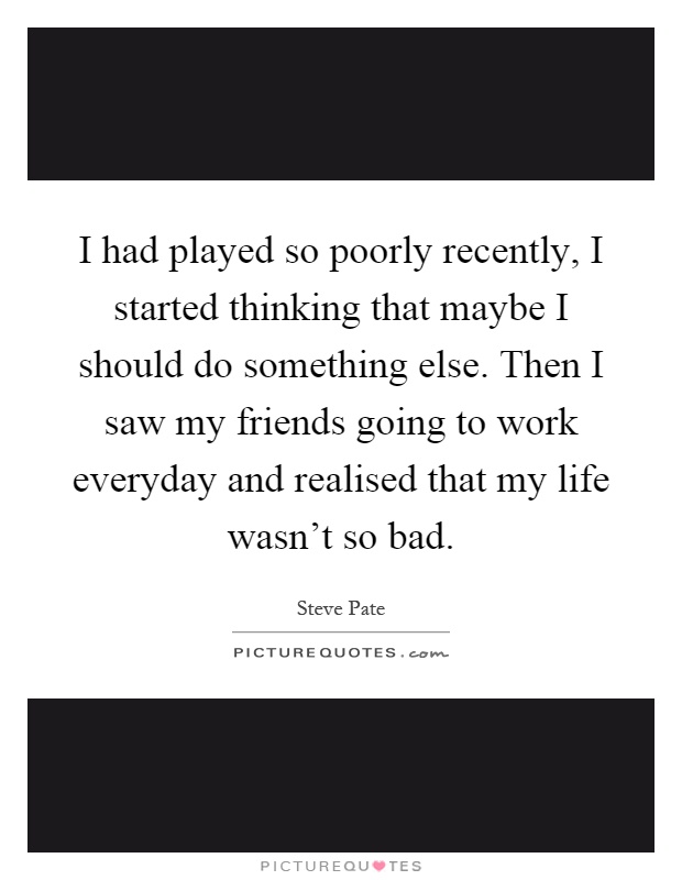 I had played so poorly recently, I started thinking that maybe I should do something else. Then I saw my friends going to work everyday and realised that my life wasn't so bad Picture Quote #1