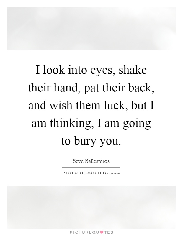 I look into eyes, shake their hand, pat their back, and wish them luck, but I am thinking, I am going to bury you Picture Quote #1