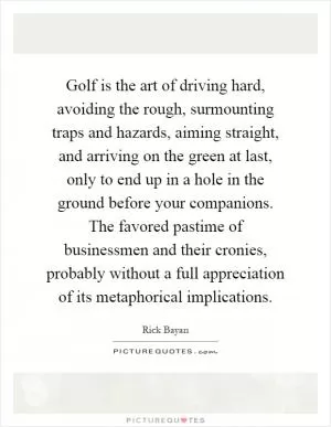 Golf is the art of driving hard, avoiding the rough, surmounting traps and hazards, aiming straight, and arriving on the green at last, only to end up in a hole in the ground before your companions. The favored pastime of businessmen and their cronies, probably without a full appreciation of its metaphorical implications Picture Quote #1