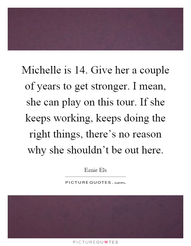 Michelle is 14. Give her a couple of years to get stronger. I mean, she can play on this tour. If she keeps working, keeps doing the right things, there's no reason why she shouldn't be out here Picture Quote #1