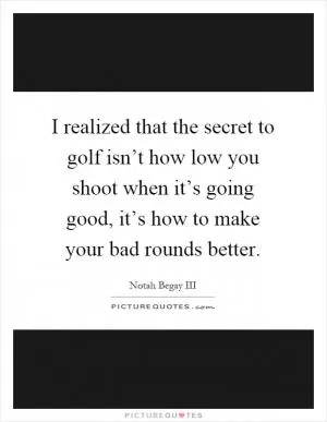 I realized that the secret to golf isn’t how low you shoot when it’s going good, it’s how to make your bad rounds better Picture Quote #1