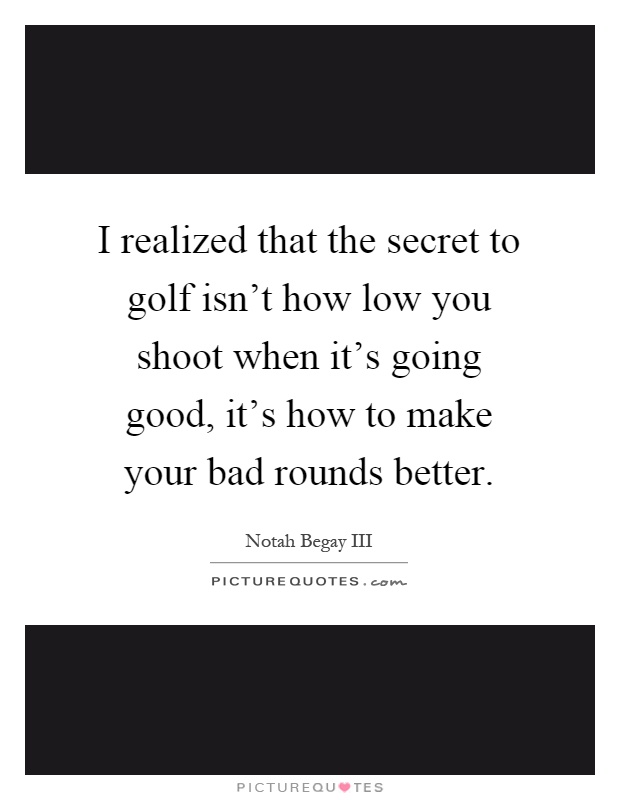 I realized that the secret to golf isn't how low you shoot when it's going good, it's how to make your bad rounds better Picture Quote #1