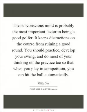 The subconscious mind is probably the most important factor in being a good golfer. It keeps distractions on the course from ruining a good round. You should practice, develop your swing, and do most of your thinking on the practice tee so that when you play in competition, you can hit the ball automatically Picture Quote #1