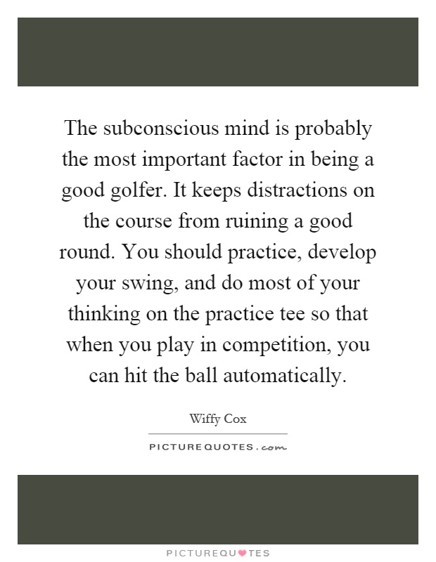 The subconscious mind is probably the most important factor in being a good golfer. It keeps distractions on the course from ruining a good round. You should practice, develop your swing, and do most of your thinking on the practice tee so that when you play in competition, you can hit the ball automatically Picture Quote #1