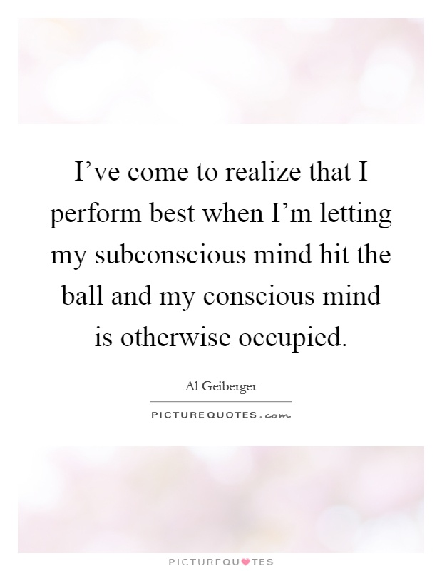I've come to realize that I perform best when I'm letting my subconscious mind hit the ball and my conscious mind is otherwise occupied Picture Quote #1